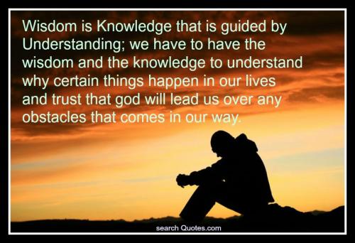 Wisdom is Knowledge that is guided by Understanding; we have to have the wisdom and the knowledge to understand why certain things happen in our lives and trust that god will lead us over any obstacles that come in our way.