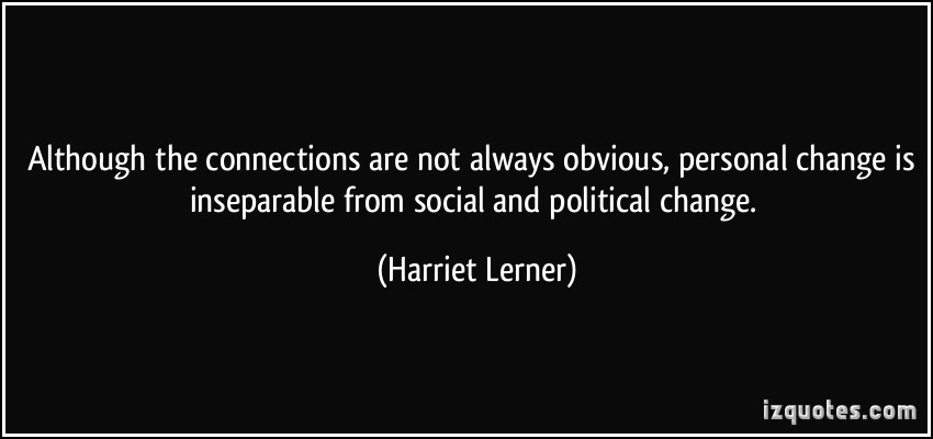 Although the connections are not always obvious, personal change is inseparable from social and political change. -Harriet Lerner