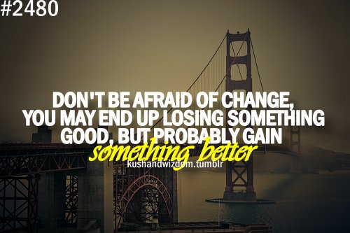 Don’t be afraid of change. You may end up losing something good, but probably gain something better.