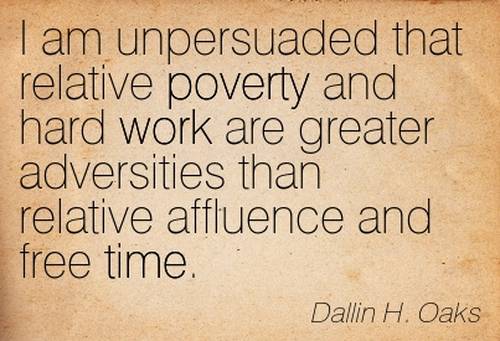 I am unpersuaded that relative poverty and hard work are greater adversities than relative affluence and free time. - Dallin H. Oaks
