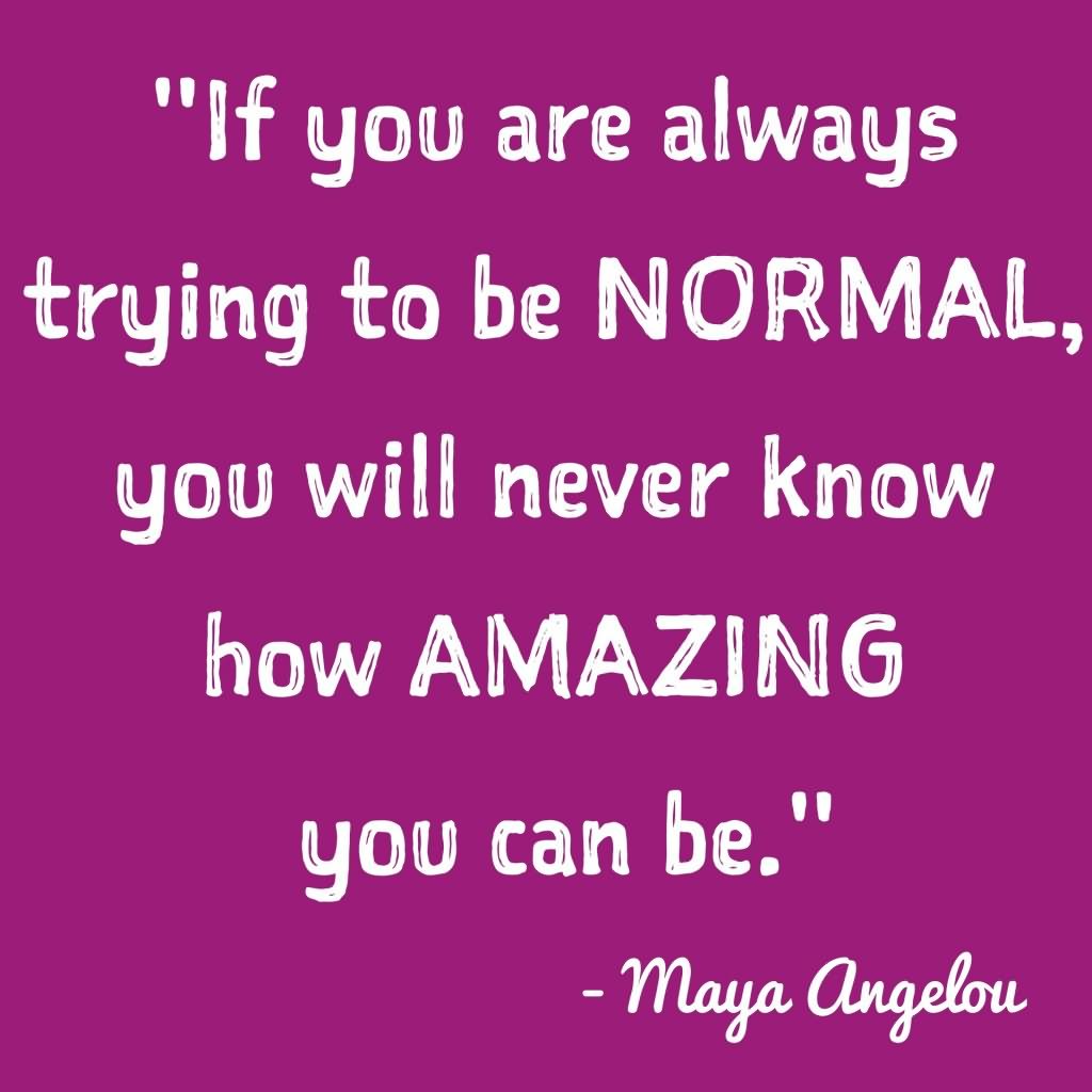 If you are always trying to be normal, you will never know how amazing you can be.  - Maya Angelou