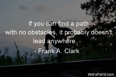 If you find a path with no obstacles, it probably doesn't lead anywhere. - Frank A. Clark