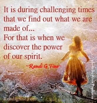 It is during challenging times that we find out what we are made of…For that is when we discover the power of our spirit.