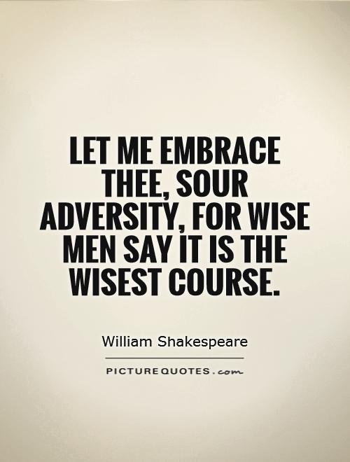 Let me embrace thee, sour adversity, for wise men say it is the wisest course.