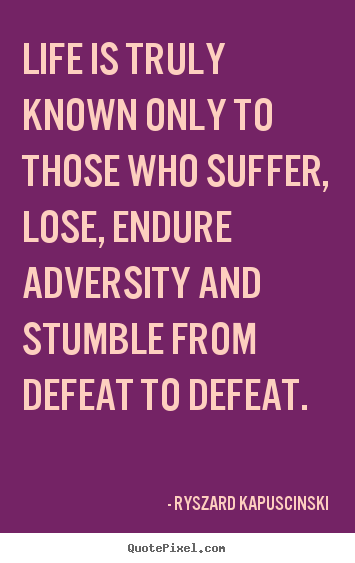 Life is truly known only to those who suffer, lose, endure adversity and stumble from defeat to defeat - Ryszard Kapuscinski