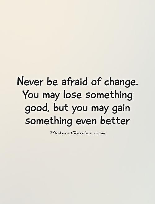 Never be afraid of change. You may lose something good, but you may gain something even better.