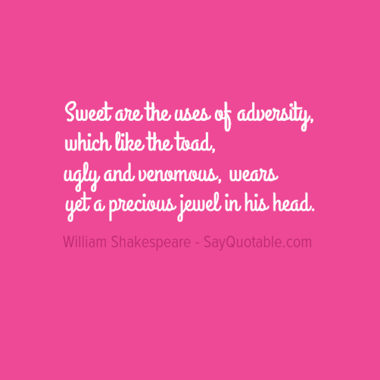 Sweet are the uses of adversity,<br /> Which like the toad, ugly and venomous,<br /> Wears yet a precious jewel in his head.