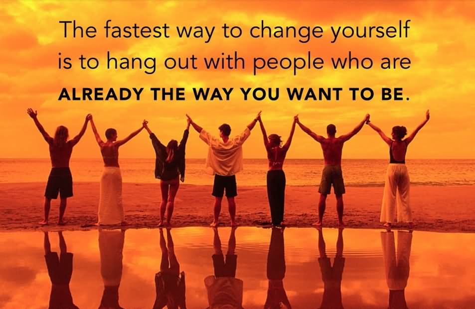 The fastest way to change yourself is to hang out with people who are already the way you want to be.