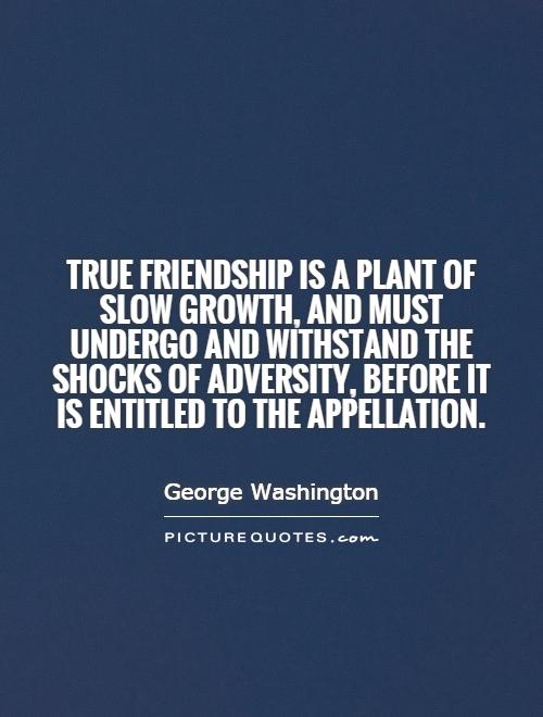 True friendship is a plant of slow growth, and must undergo and withstand the shocks of adversity, before it is entitled to the appellation.  - George Washington (2)