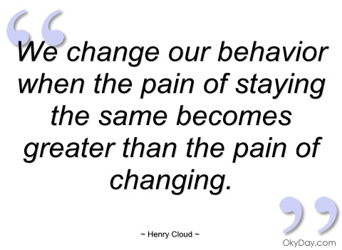 We change our behavior when the pain of staying the same becomes greater than the pain of changing. – Henry Cloud