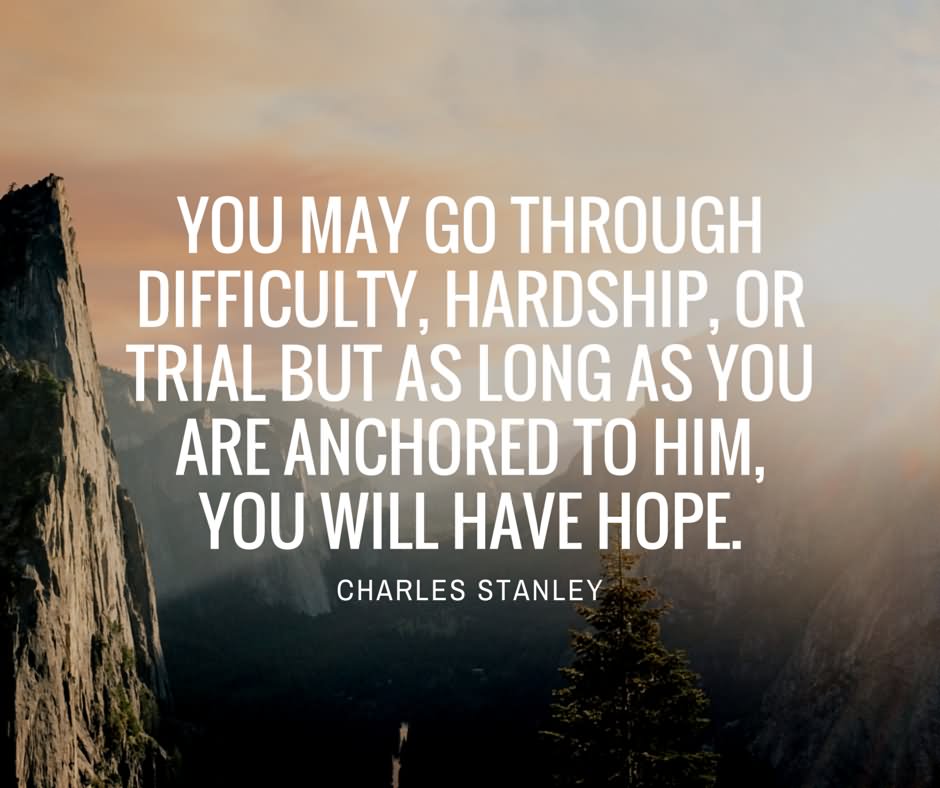 You may go through difficulty, hardship, or trial but as long as you are anchored to Him, you will have hope. - Charles Stanley