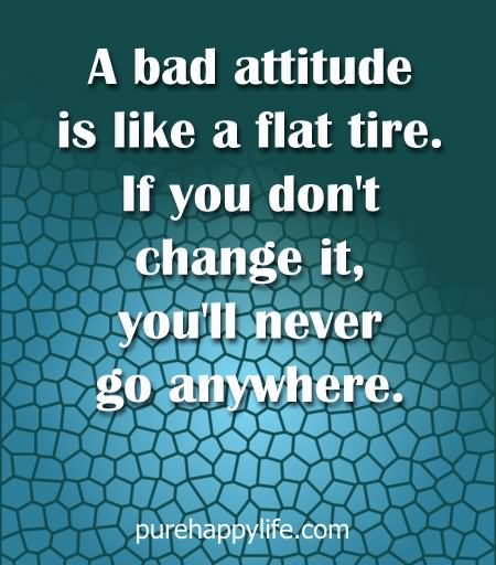A bad attitude is like a flat tire, if you don't change it, you will never go anywhere