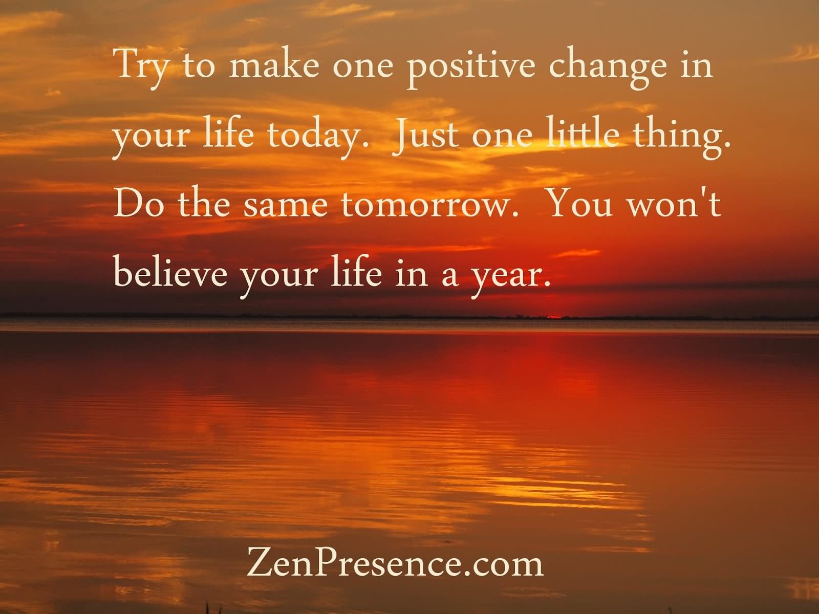 Try to make one positive change in your life today just one little thing do the same tomorrow you won't believe your life in a year