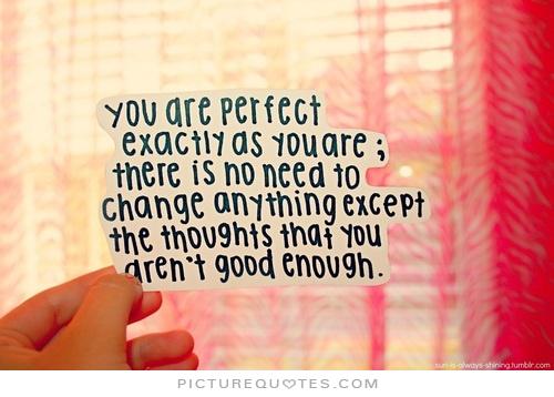 You are perfect exactly as you are. There is no need to change anything except the thoughts that you aren't good enough