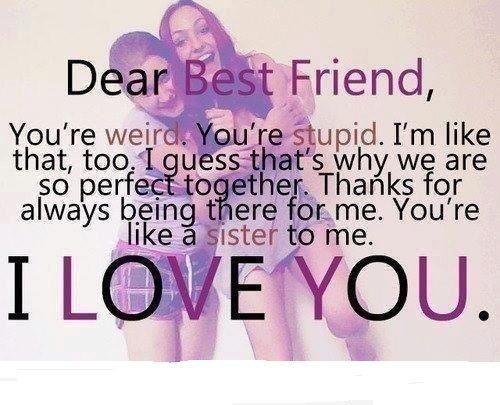 Dear best friend, you’re weird. You’re stupid. I’m like that too. I guess that’s why we are so perfect together. Thanks for always being there for me. You’re like a sister to me. I love you.