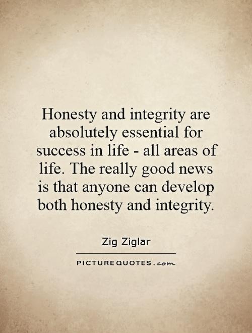 Honesty and integrity are absolutely essential for success in life - all areas of life. The really good news is that anyone can develop both honesty and integrity  - Zig Ziglar
