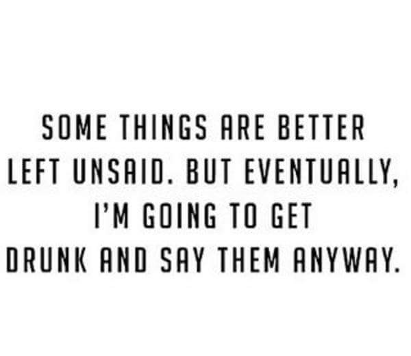 Somethings are better left unsaid. But eventually, I'm going to get drunk and say them anyway.