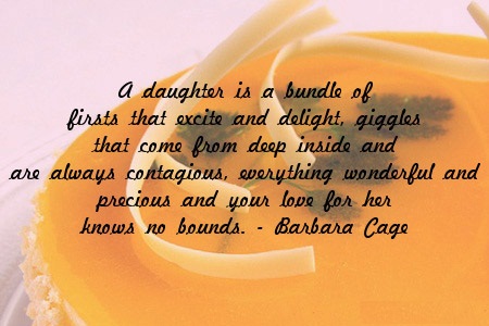 A daughter is a bundle of firsts that excite and delight, giggles that come from deep inside and are always contagious, everything wonderful and precious and your love for her knows no bounds.  - Barbara Cage