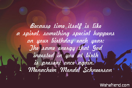 Because time itself is like a spiral, something special happens on your birthday each year  The same energy that God invested in you at birth is present once again.  - Menachem Mendel Schneerson