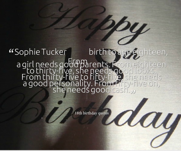 From birth to age eighteen a girl needs good parents. From eighteen to thirty-five she needs good looks. From thirty-five to fifty-five she needs a good personality...............  - Sophie Tucker