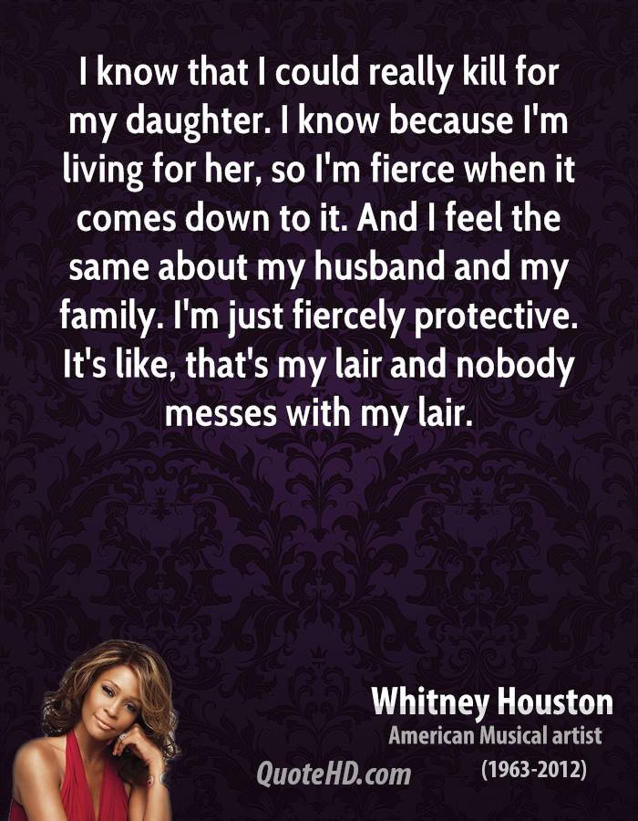 I know that I could really kill for my daughter. I know because I’m living for her, so I’m fierce when it comes down to it. And I feel the same about my husband and my family. I’m just fiercely protective. It’s like, that’s my lair and nobody messes with my lair. - Whitney Houston
