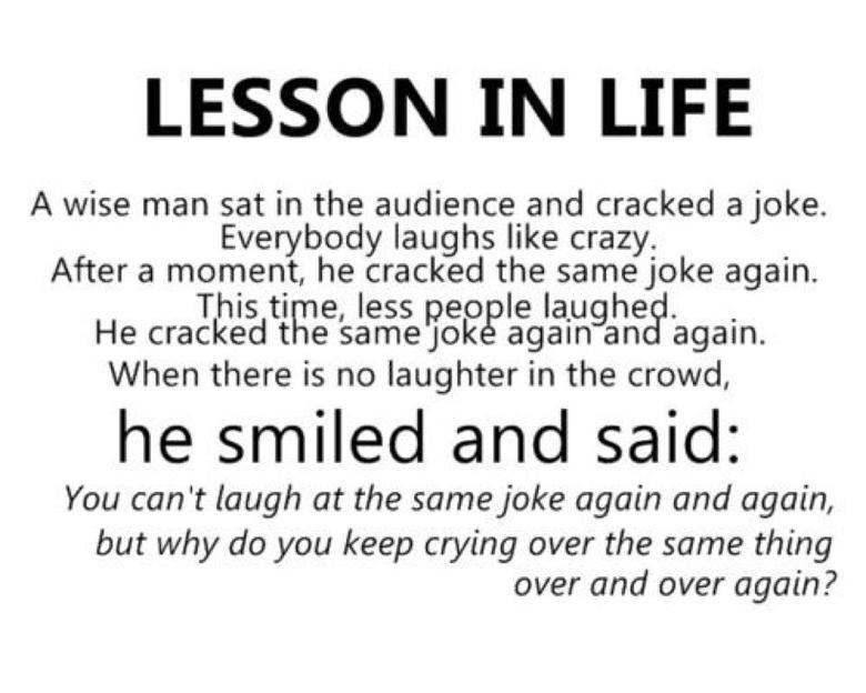 Lesson in life: A wise man sat in the audience and cracked a joke. Everybody laughs like crazy. After a moment, he cracked the same joke again. This time, less people laughed. He cracked the same joke again and again. When there is no laughter in the crowd, he smiled and said: “You can’t laugh at the same joke again and again, but why do you keep crying over the same thing over and over again?