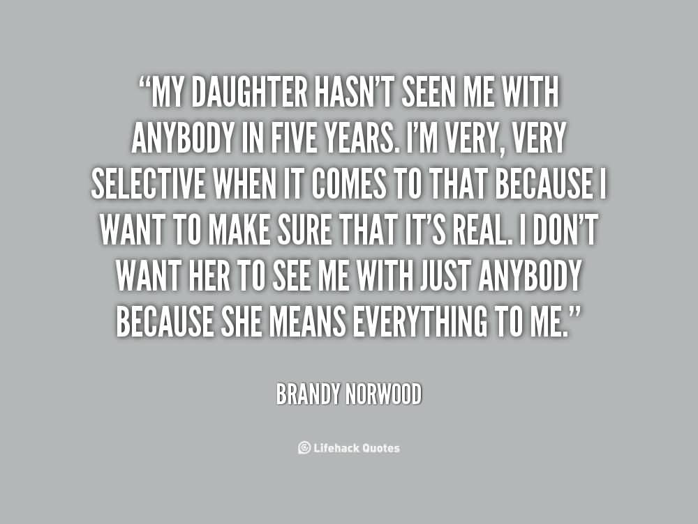 My daughter hasn't seen me with anybody in five years. I'm very, very selective when it comes to that because I want to make sure that it's real. I don't want her to see me with just anybody because she means everything to me  - Brandy Norwood