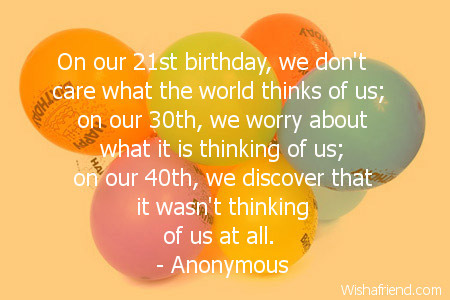 On our 21st birthday, we don't care what the world thinks of us; on our 30th, we worry about what it is thinking of us; on our 40th, we discover that it wasn't thinking of us at all.  - Anonymous