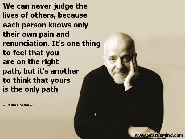 We can never judge the lives of others, because each person knows only their own pain and renunciation. It's one thing to feel that you are on the right path, but it's another to think that yours is the only path. - Paulo Coelho
