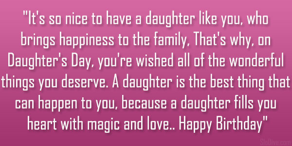 It’s so nice to have a daughter like you, who brings happiness to the family, That’s why, on Daughter’s Day, you’re wished all of the wonderful things you deserve. A daughter is the best thing that can happen to you, because a daughter fills you heart with magic and love.. Happy Birthday