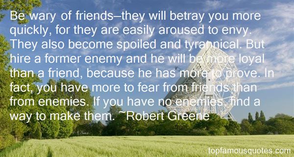 Be wary of friends they will betray you more quickly, for they are easily aroused to envy. They also become spoiled and aroused to envy. They also become spoiled and tyrannical. But hire a former enemy and he will be more loyal than a friend, because he has more to prove. In fact, you have more to fear from friends than from enemies. If you have no enemies, find a way to make them.