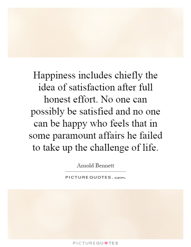 Happiness includes chiefly the idea of satisfaction after full honest effort. No one can possibly be satisfied and no one can be happy who feels that in some paramount affairs he failed to take up the challenge of life.  - Arnold Bennett