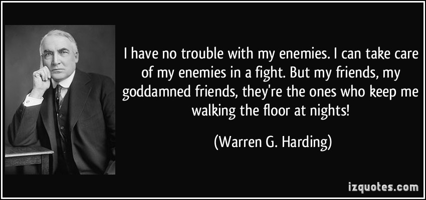 I have no trouble with my enemies. I can take care of my enemies in a fight. But my friends, my goddamned friends, they're the ones who keep me walking the floor at nights  - Warren G. Harding