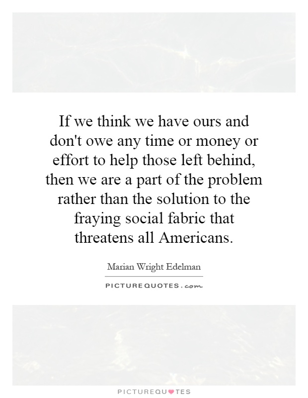 If we think we have ours and don't owe any time or money or effort to help those left behind, then we are a part of the problem rather than the solution to the fraying social fabric that threatens all Americans. - Marian Wright Edelman