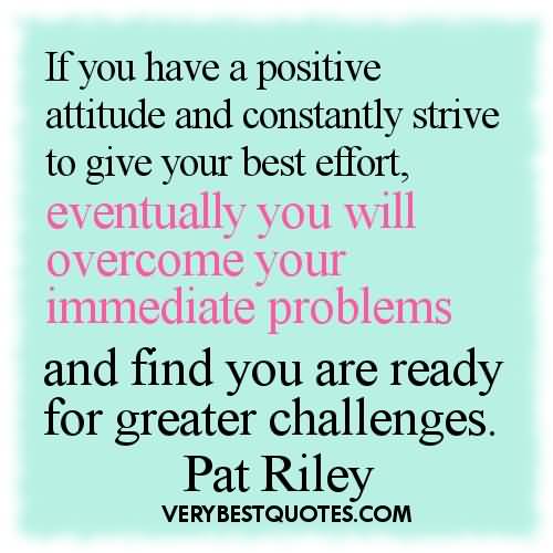 If you have a positive attitude and constantly strive to give your best effort, eventually you will overcome your immediate problems and find you are ready for greater challenges  - Pat Riley
