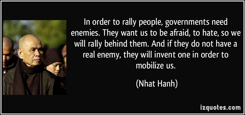 In order to rally people, governments need enemies. They want us to be afraid, to hate, so we will rally behind them. And if they do not have a real enemy, they will invent one in order to mobilize us.  - Nhat Hanh