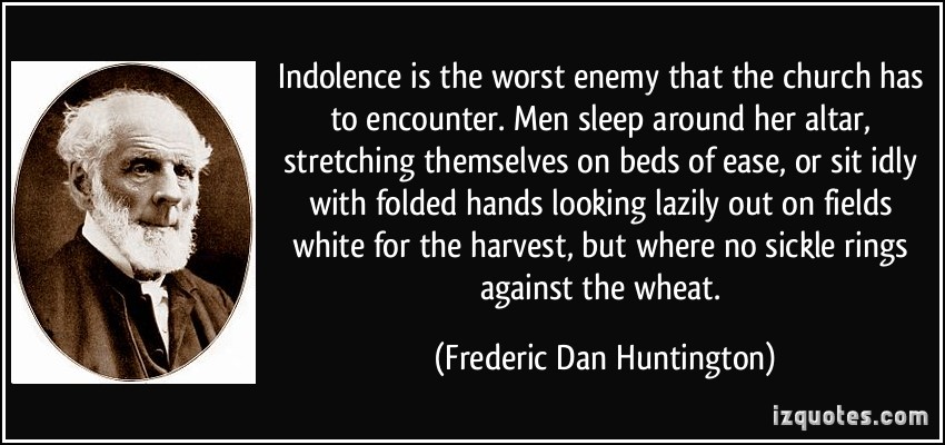 Indolence is the worst enemy that the church has to encounter. Men sleep around her altar, stretching themselves on beds of ease, or sit idly with folded hands looking lazily out on fields white for the harvest, but where no sickle rings against the wheat.   -  Frederic Dan Huntington
