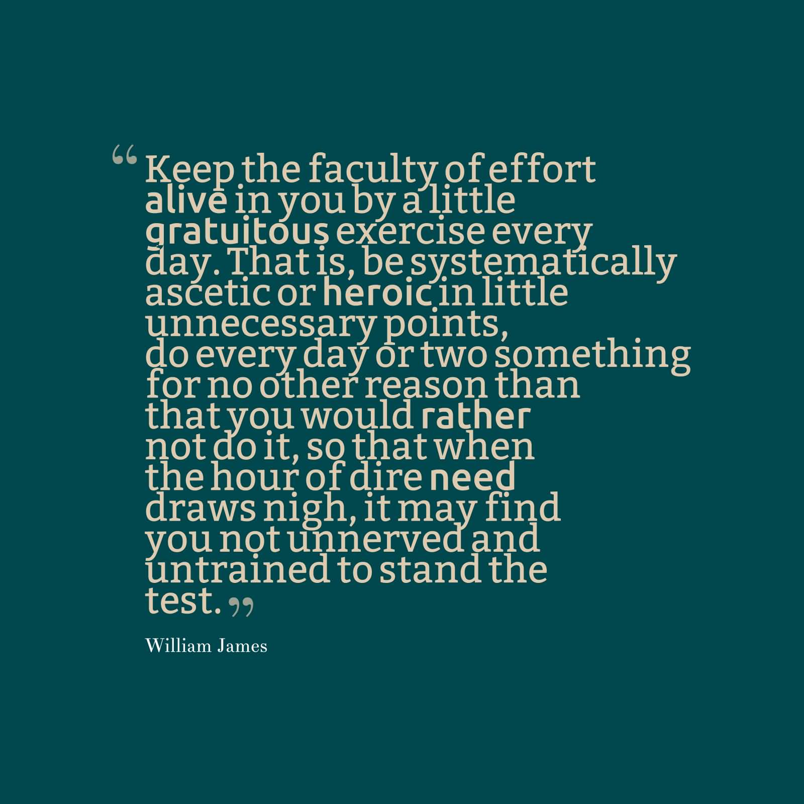 Keep the faculty of effort alive in you by a little gratuitous exercise every day. That is, be systematically ascetic or heroic in little unnecessary points, do every day or two something for no other reason than that you would rather not do it, so that when the hour of dire need draws nigh, it may find you not unnerved and untrained to stand the test.