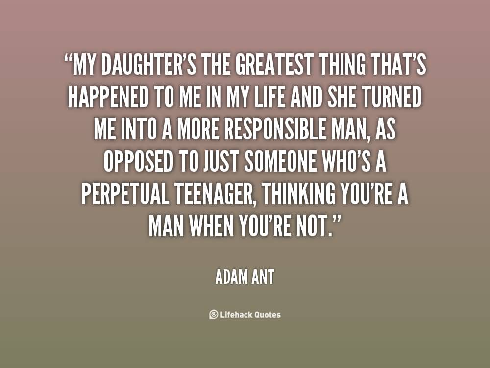 My daughter's the greatest thing that's happened to me in my life and she turned me into a more responsible man, as opposed to just someone who's a perpetual teenager, thinking you're a man when you're not. - Adam Ant