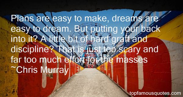 Plans are easy to make, dreams are easy to dream. But putting your back into it? A little bit of hard graft and discipline? That is just too scary and far too much effort for the masses.  - Chris Murray