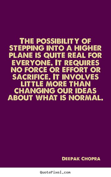 The possibility of stepping into a higher plane is quite real for everyone. It requires no force or effort or sacrifice. It involves little more than changing our ideas about what is normal.  - Deepak Chopra
