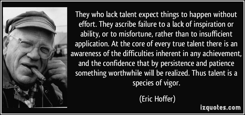 They who lack talent expect things to happen without effort. They ascribe failure to a lack of inspiration or ability, or to misfortune, rather than to insufficient application. At the core of every true talent there is an awareness of the difficulties inherent in any achievement, and the confidence that persistence and patience something worthwhile will be realized. Thus talent is a species of vigor.  - Eric Hoffer
