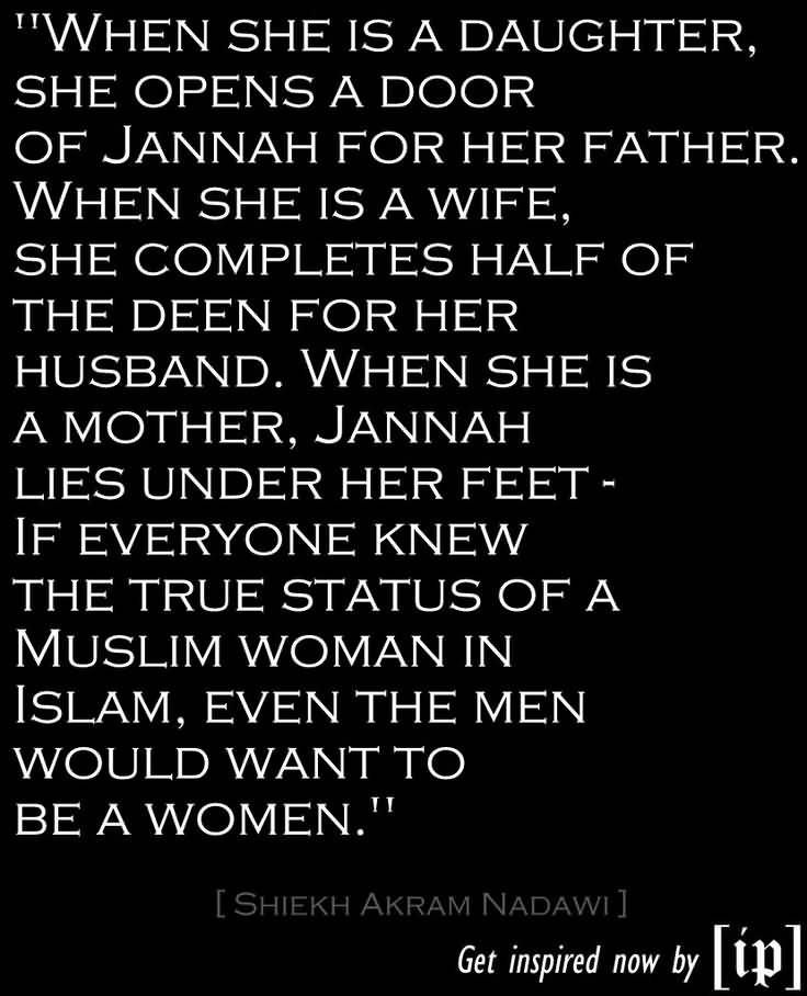 When she is a daughter, she opens a door of Jannah for her father. When she is a wife, she completes half of the deen of her husband. When she is a mother, Jannah lies under her feet – if everyone knew the true status of a Muslim women in Islam, even the men would want to be women.