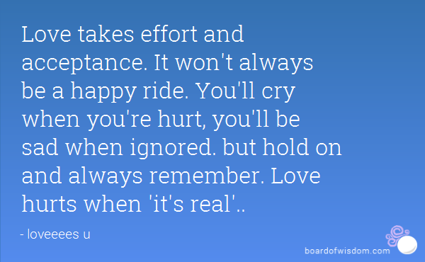 Love takes effort and acceptance. It won’t always be a happy ride. You’ll cry when you’re hurt, you’ll be sad when ignored. but hold on and always remember. Love hurts when ‘it’s real’.