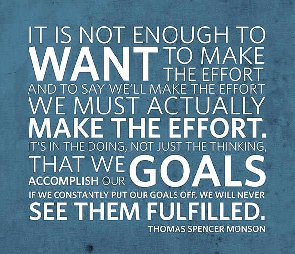 It is not enough to want to make the effort and to say we’ll make the effort. We must actually make the effort. It’s in the doing, not just the thinking, that we accomplish our goals. If we constantly put our goals off, we will never see them fulfilled.