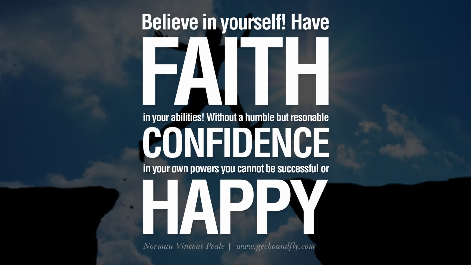 Believe in yourself! Have faith in your abilities! Without a humble but reasonable confidence in your own powers you cannot be successful or happy.