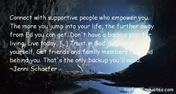 Connect with supportive people who empower you. The more you jump into your life, the further away from Ed you can get. Don’t have a backup plan for living. Live today. […] Trust in God. Believe in yourself. Get friends and family members to stand behind you. That’s the only backup you’ll need.  - Jenni Schaefer