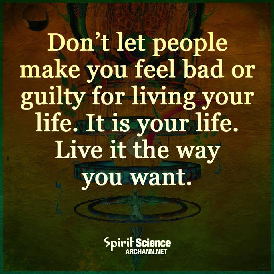 Don't let people make you feel bad or guilty for living your life. It is YOUR life. Live it the way you want.