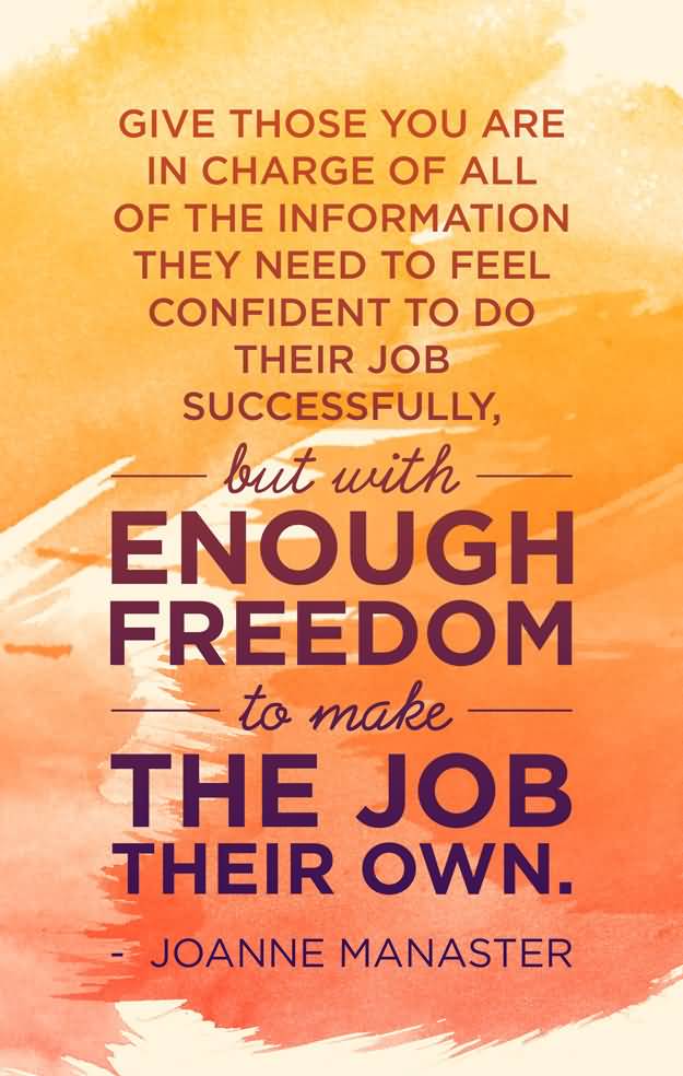 Give those you are in charge of all of the information they need to feel confident to do their job successfully, but with enough freedom to make the job their own. – Joanne Manaster