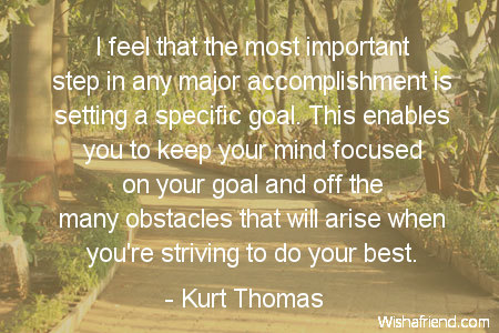I feel that the most important step in any major accomplishment is setting a specific goal. This enables you to keep your mind focused on your goal and off the many obstacles that will arise when you're striving to do your best.  - Kurt Thomas